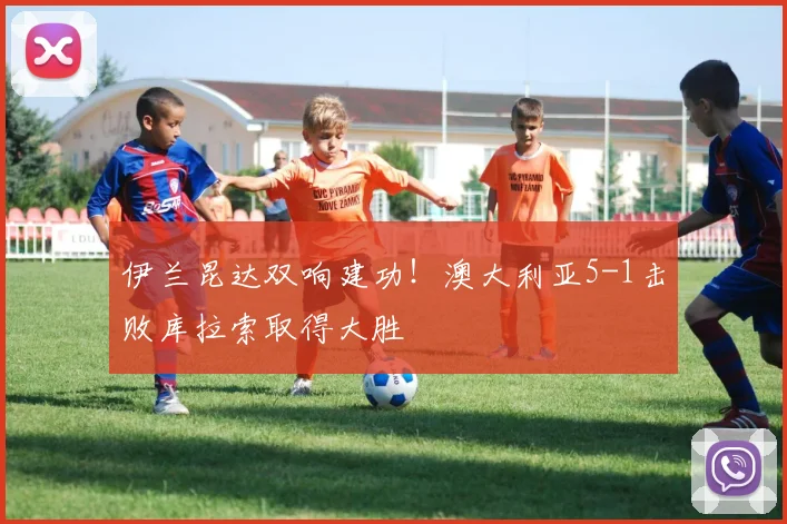 伊兰昆达双响建功！澳大利亚5-1击败库拉索取得大胜