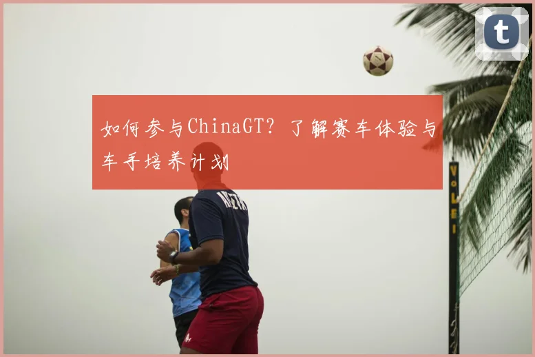 如何参与ChinaGT？了解赛车体验与车手培养计划