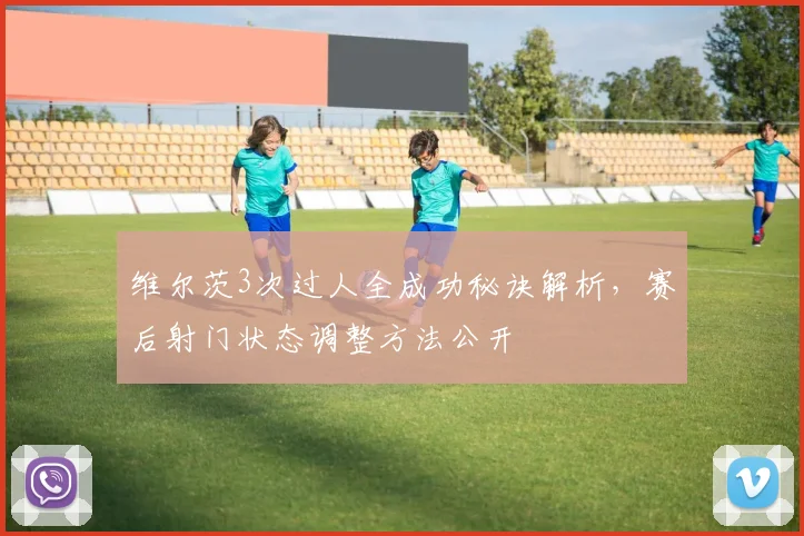 维尔茨3次过人全成功秘诀解析，赛后射门状态调整方法公开