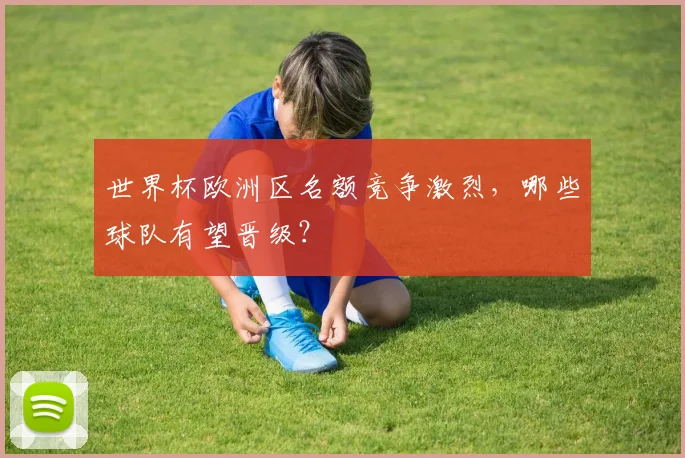 世界杯欧洲区名额竞争激烈，哪些球队有望晋级？