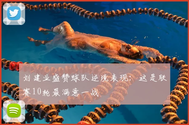 刘建业盛赞球队逆境表现：这是联赛10轮最满意一战