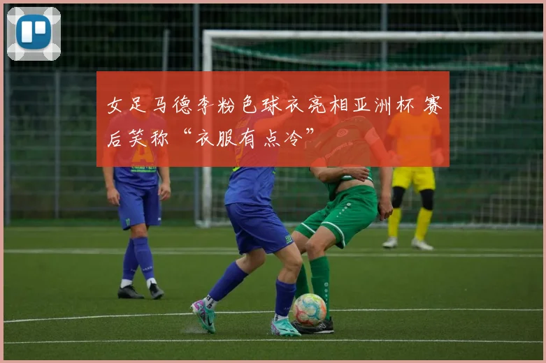 女足马德李粉色球衣亮相亚洲杯 赛后笑称“衣服有点冷”