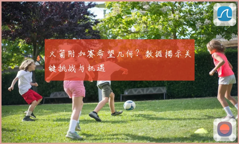 火箭附加赛希望几何？数据揭示关键挑战与机遇