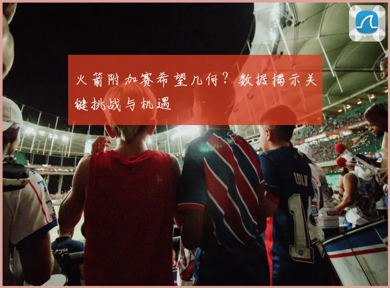 火箭附加赛希望几何？数据揭示关键挑战与机遇