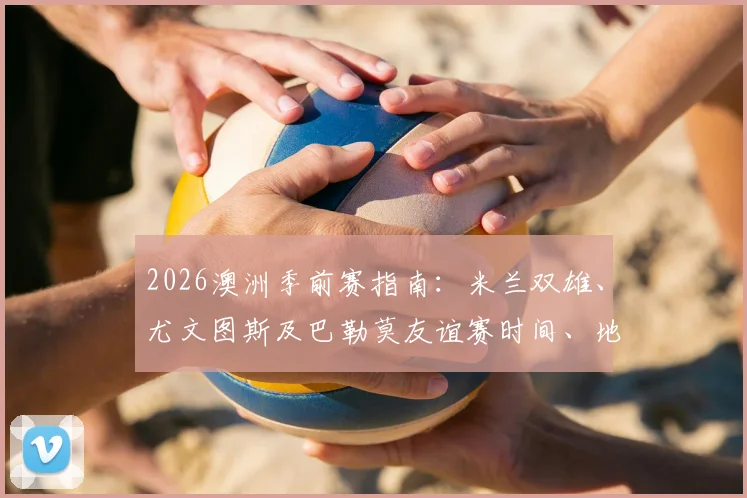 2026澳洲季前赛指南：米兰双雄、尤文图斯及巴勒莫友谊赛时间、地点与购票攻略