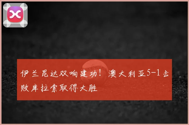 伊兰昆达双响建功！澳大利亚5-1击败库拉索取得大胜
