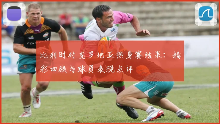 比利时对克罗地亚热身赛结果：精彩回顾与球员表现点评