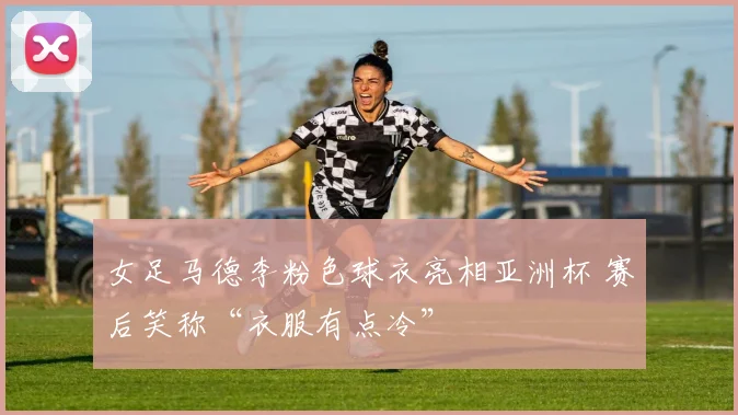 女足马德李粉色球衣亮相亚洲杯 赛后笑称“衣服有点冷”