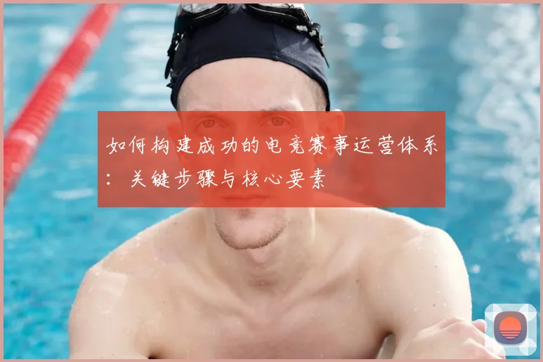 如何构建成功的电竞赛事运营体系：关键步骤与核心要素