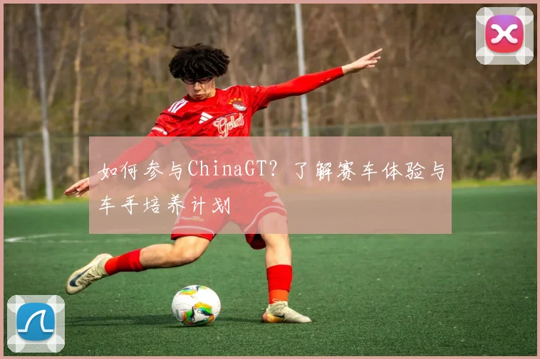 如何参与ChinaGT？了解赛车体验与车手培养计划