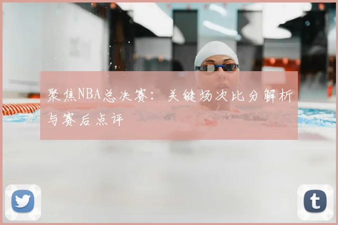 聚焦NBA总决赛：关键场次比分解析与赛后点评